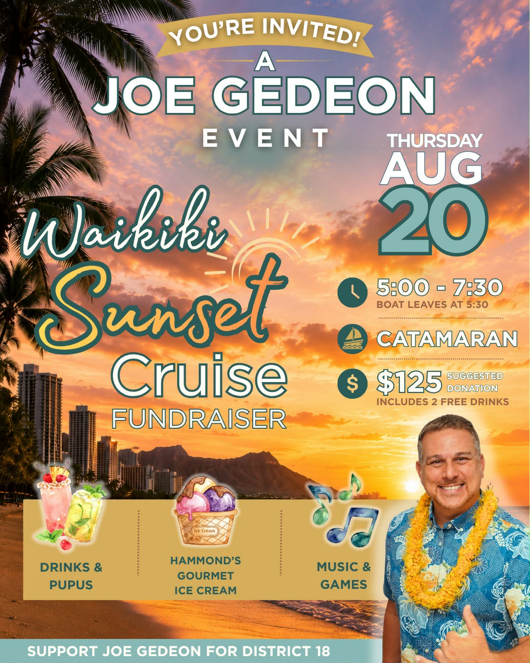 You're invited to a Joe Gedeon event: Waikiki Sunset Cruise fundraiser aboard a catamaran. Thursday, August 20, 5:00 to 7:30 PM, boat leaves at 5:30. $125 suggested donation includes 2 free drinks. Drinks and pupus, Hammond's Gourmet Ice Cream, music and games. Support Joe Gedeon for District 18.
